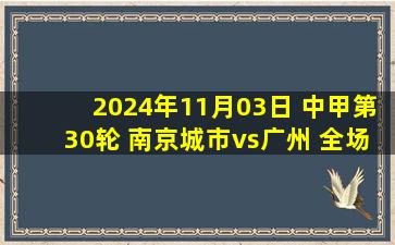 2024年11月03日 中甲第30轮 南京城市vs广州 全场录像